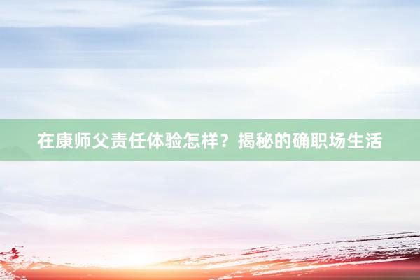 在康师父责任体验怎样？揭秘的确职场生活