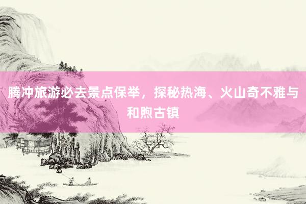 腾冲旅游必去景点保举，探秘热海、火山奇不雅与和煦古镇