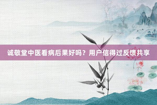 诚敬堂中医看病后果好吗？用户信得过反馈共享